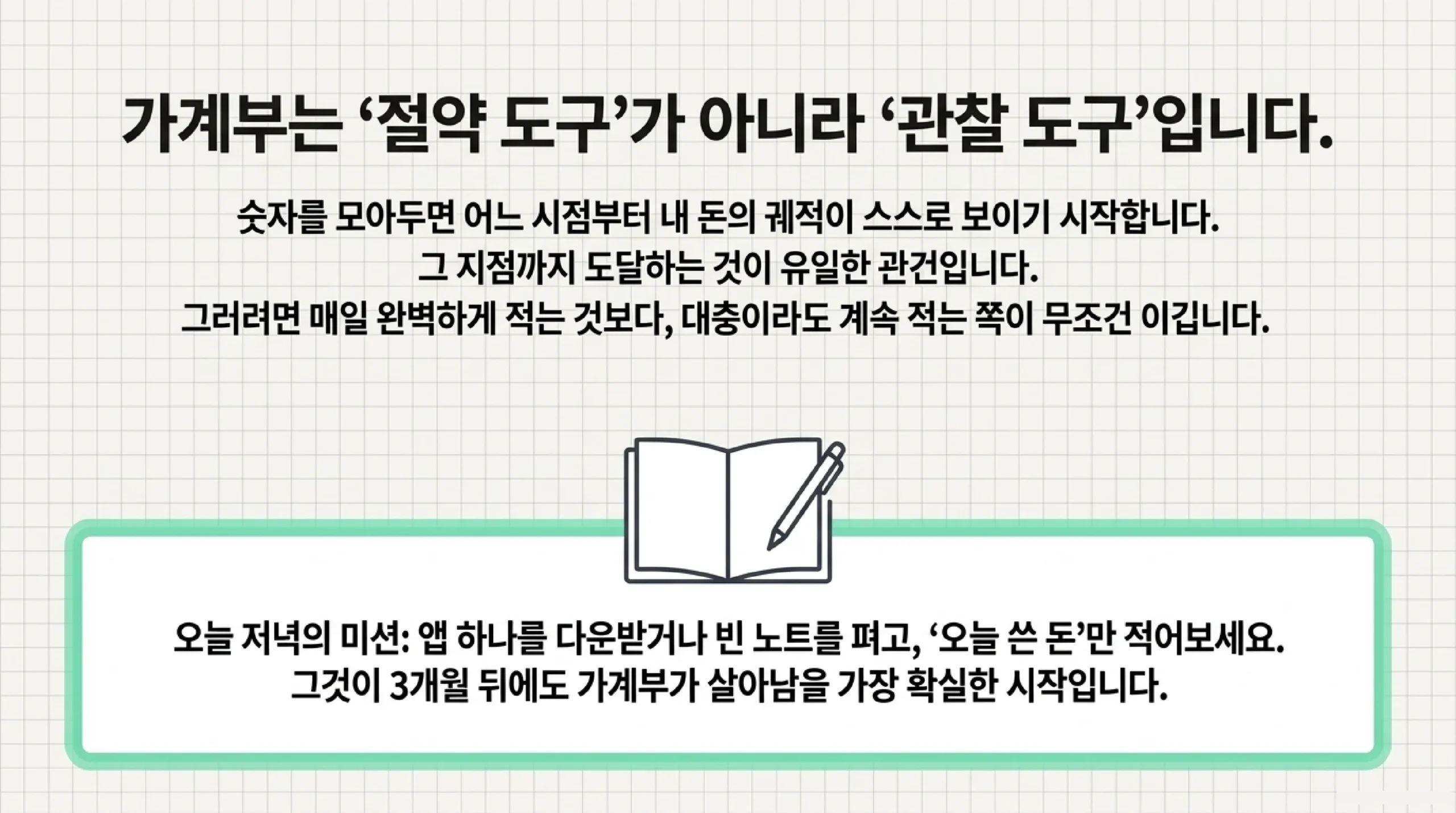 가계부는 절약 도구가 아니라 관찰 도구라는 마무리 슬라이드 — 숫자를 모아 두면 어느 시점부터 내 돈의 궤적이 스스로 보이기 시작하고 그 지점까지 도달하는 것이 관건이므로 매일 완벽하게 적는 것보다 대충이라도 계속 적는 쪽이 이기며, 오늘 저녁에 앱 하나를 내려받거나 빈 노트를 펴고 오늘 쓴 돈만 적어 보는 것이 석 달 뒤에도 가계부가 살아남을 가장 확실한 시작이라는 권유